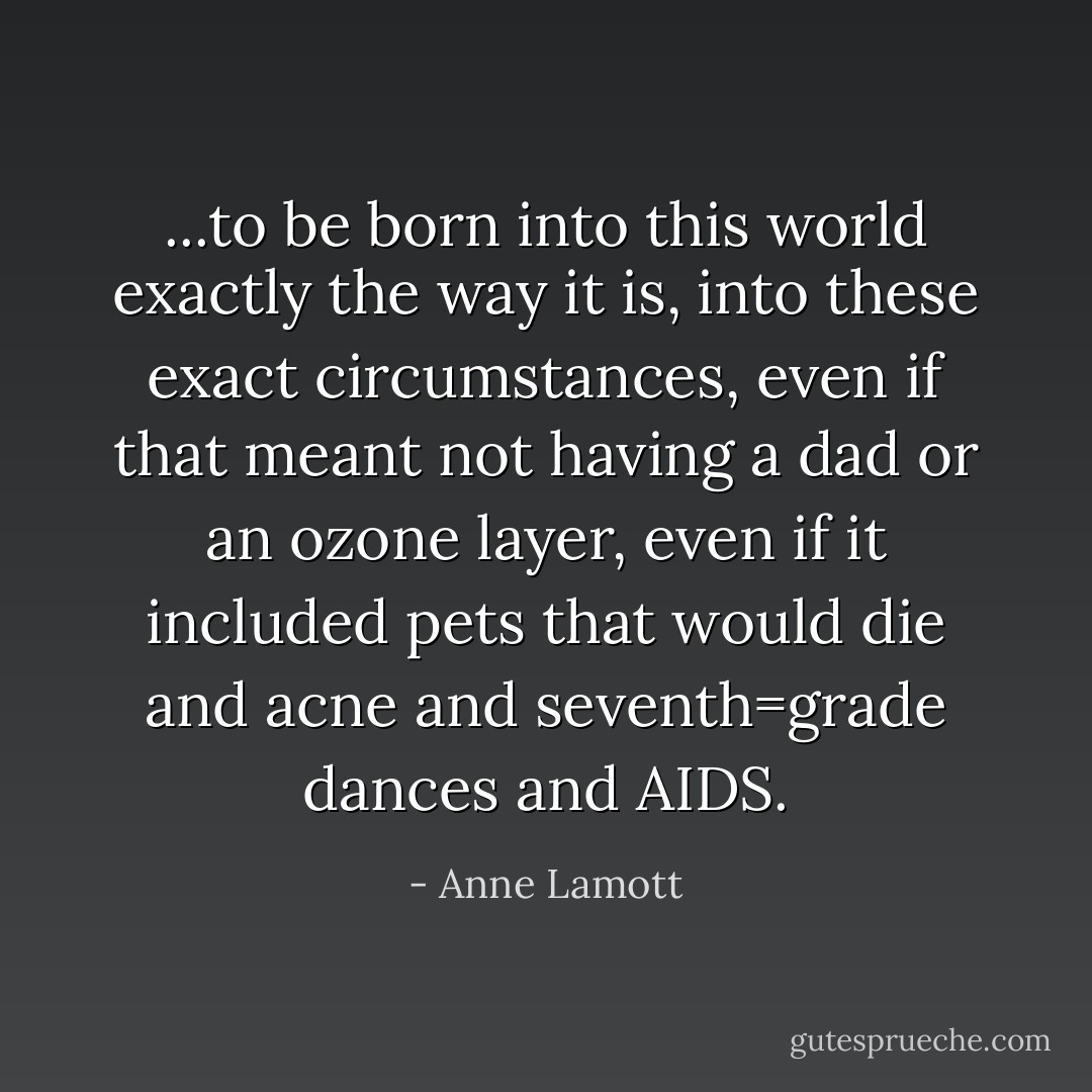 ...to be born into this world exactly the way it is, into these exact circumstances, even if that meant not having a dad or an ozone layer, even if it included pets that would die and acne and seventh=grade dances and AIDS. - Anne Lamott