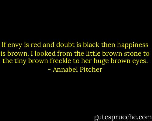 If envy is red and doubt is black then happiness is brown. I looked from the little brown stone to the tiny brown freckle to her huge brown eyes. - Annabel Pitcher