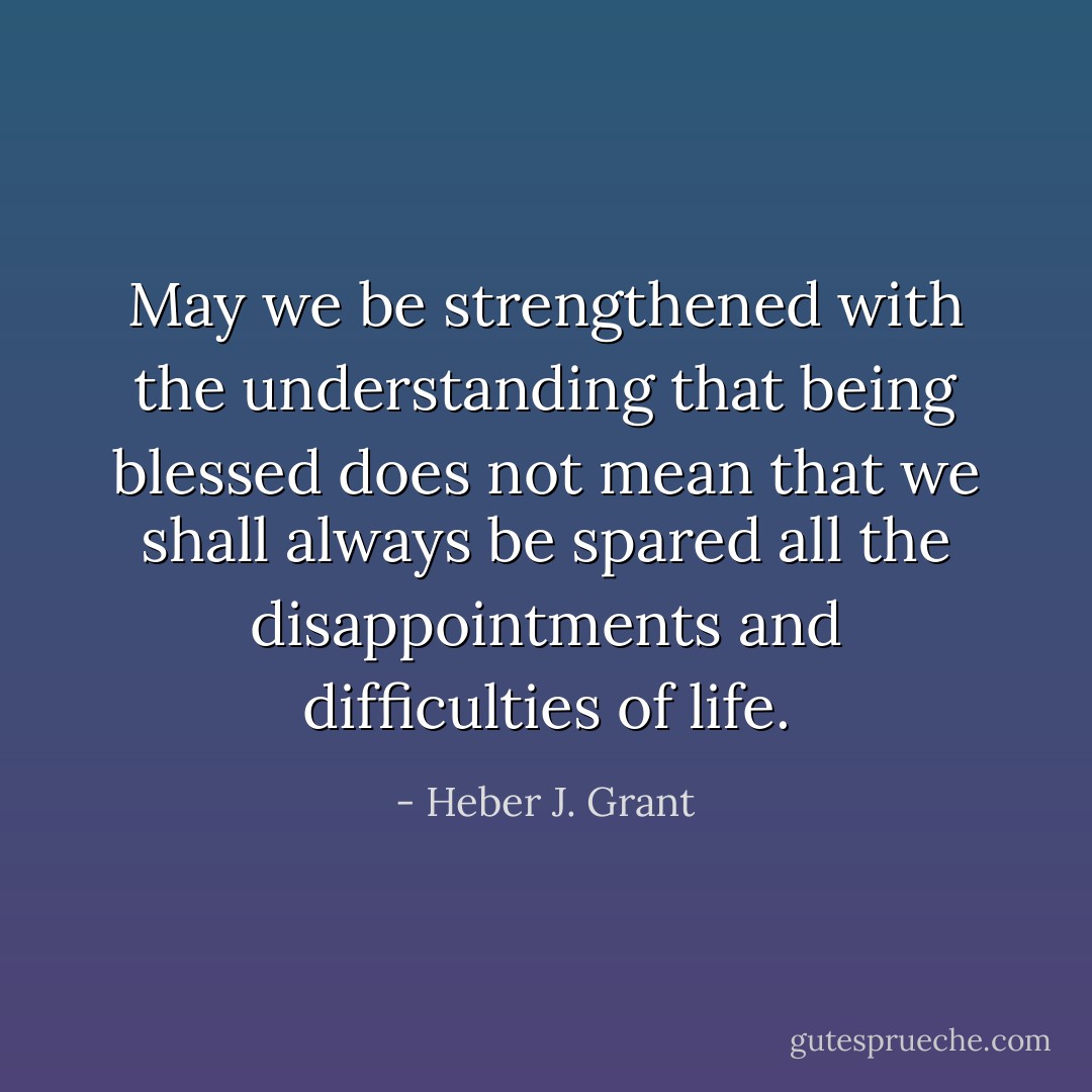 May we be strengthened with the understanding that being blessed does not mean that we shall always be spared all the disappointments and difficulties of life. - Heber J. Grant