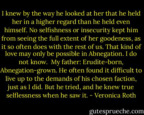 I knew by the way he looked at her that he held her in a higher regard than he held even himself. No selfishness or insecurity kept him from seeing the full extent of her goodeness, as it so often does with the rest of us. That kind of love may only be possible in Abnegation. I do not know.<br /><br />My father: Erudite-born, Abnegation-grown. He often found it difficult to live up to the demands of his chosen faction, just as I did. But he tried, and he knew true selflessness when he saw it. - Veronica Roth