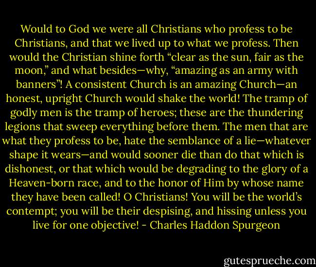 Would to God we were all Christians who profess to be Christians, and that we lived up to what we profess. Then would the Christian shine forth “clear as the sun, fair as the moon,” and what besides—why, “amazing as an army with<br />banners”! A consistent Church is an amazing Church—an honest, upright Church would shake the world! The tramp of<br />godly men is the tramp of heroes; these are the thundering legions that sweep everything before them. The men that are<br />what they profess to be, hate the semblance of a lie—whatever shape it wears—and would sooner die than do that which is dishonest, or that which would be degrading to the glory of a Heaven-born race, and to the honor of Him by whose name they have been called! O Christians! You will be the world’s contempt; you will be their despising, and hissing unless you live for one objective! - Charles Haddon Spurgeon