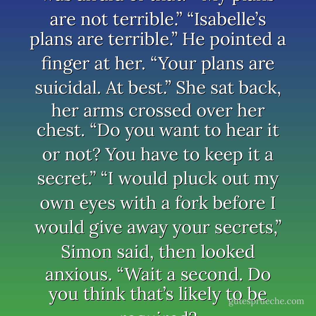 I have a plan.”<br />He groaned. “I was afraid of that.”<br />“My plans are not terrible.”<br />“Isabelle’s plans are terrible.” He pointed a finger at her. “Your plans are suicidal. At best.”<br />She sat back, her arms crossed over her chest. “Do you want to hear it or not? You have to keep it a secret.”<br />“I would pluck out my own eyes with a fork before I would give away your secrets,” Simon said, then looked anxious. “Wait a second. Do you think that’s likely to be required? - Cassandra Clare