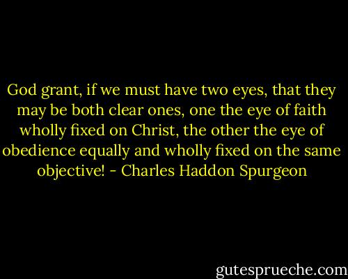 God grant, if we must have two eyes, that they may be both clear ones, one the eye of faith wholly fixed on Christ, the other the eye of obedience equally and wholly fixed on the same objective! - Charles Haddon Spurgeon