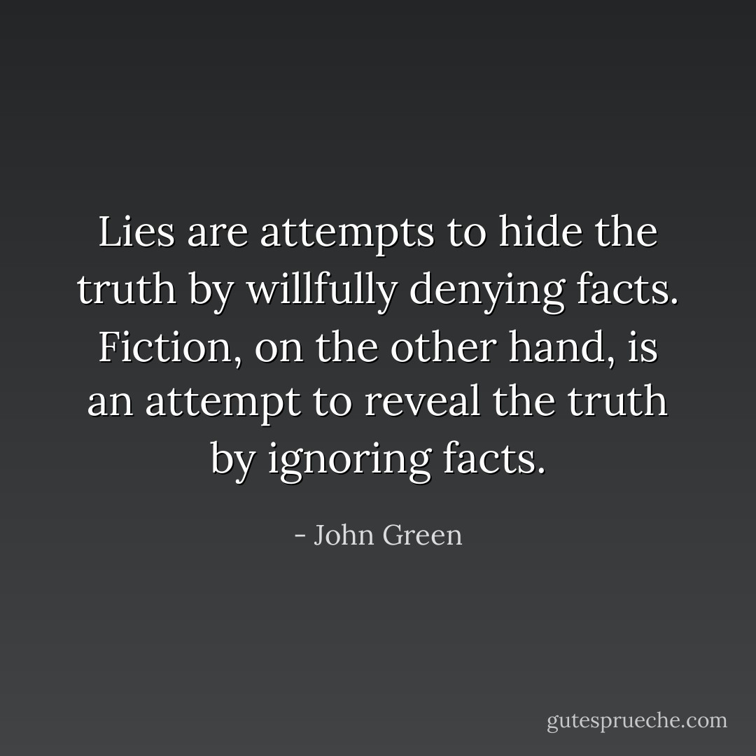 Lies are attempts to hide the truth by willfully denying facts. Fiction, on the other hand, is an attempt to reveal the truth by ignoring facts. - John Green