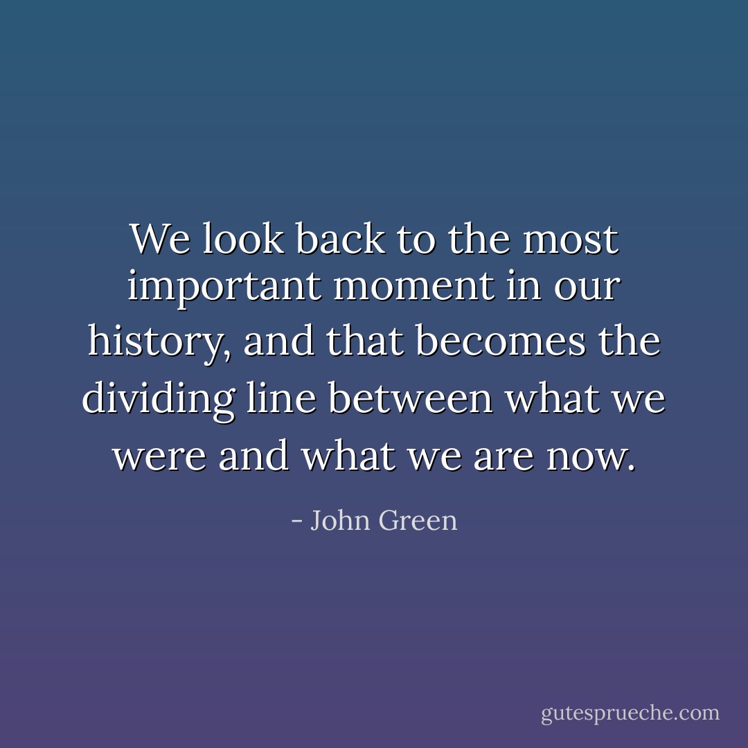 We look back to the most important moment in our history, and that becomes the dividing line between what we were and what we are now. - John Green
