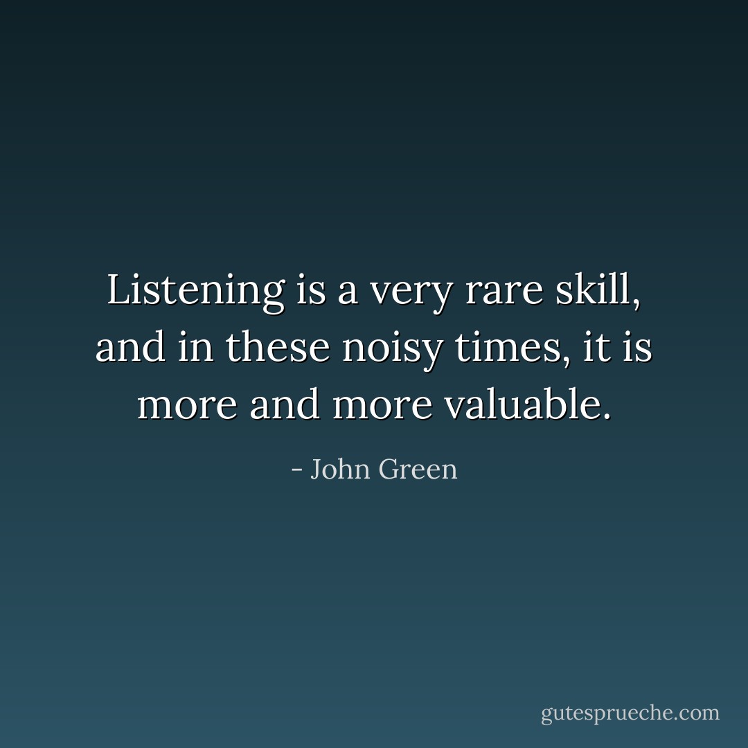 Listening is a very rare skill, and in these noisy times, it is more and more valuable. - John Green