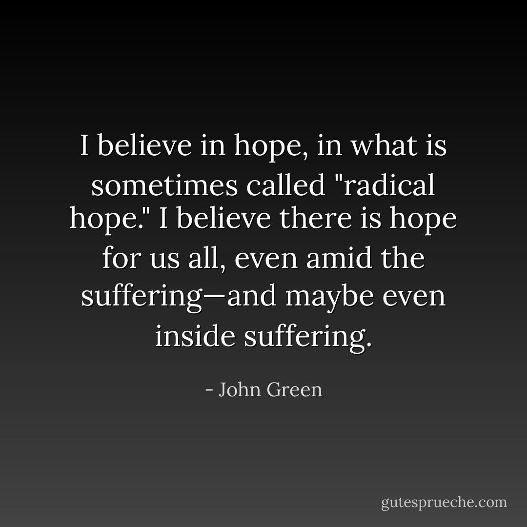 I believe in hope, in what is sometimes called "radical hope." I believe there is hope for us all, even amid the suffering—and maybe even inside suffering. - John Green
