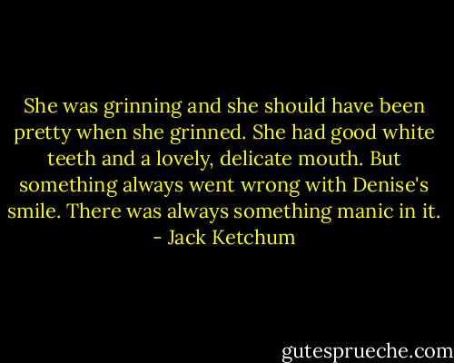 She was grinning and she should have been pretty when she grinned. She had good white teeth and a lovely, delicate mouth. But something always went wrong with Denise's smile. There was always something manic in it. - Jack Ketchum