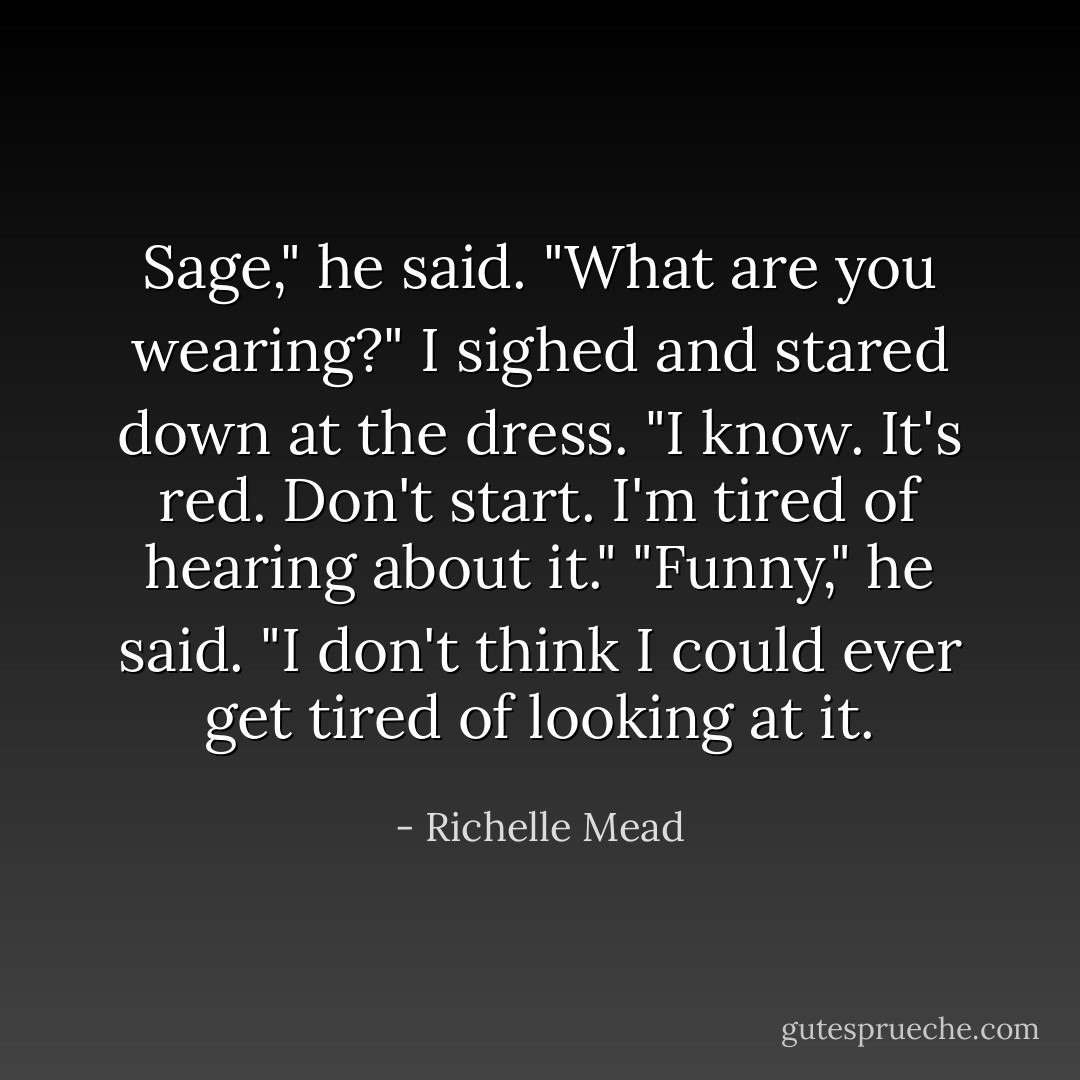 Sage," he said. "What are you wearing?"<br />I sighed and stared down at the dress. "I know. It's red. Don't start. I'm tired of hearing about it."<br />"Funny," he said. "I don't think I could ever get tired of looking at it. - Richelle Mead