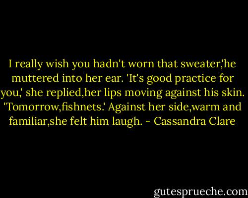 I really wish you hadn't worn that sweater,'he muttered into her ear.<br />'It's good practice for you,' she replied,her lips moving against his skin.<br />'Tomorrow,fishnets.'<br />Against her side,warm and familiar,she felt him laugh. - Cassandra Clare