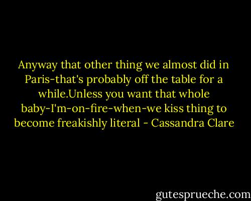 Anyway that other thing we almost did in Paris-that's probably off the table for a while.Unless you want that whole baby-I'm-on-fire-when-we kiss thing to become freakishly literal - Cassandra Clare