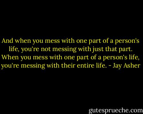 And when you mess with one part of a person's life, you're not messing with just that part. When you mess with one part of a person's life, you're messing with their entire life. - Jay Asher