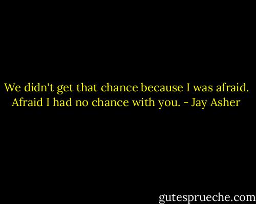 We didn't get that chance because I was afraid. Afraid I had no chance with you. - Jay Asher