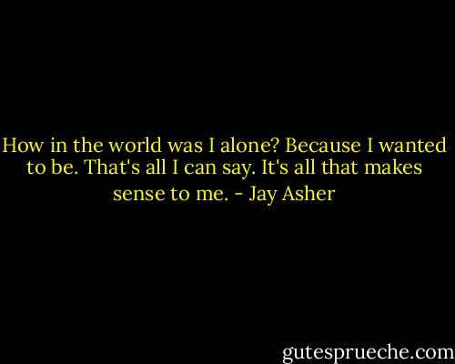 How in the world was I alone? Because I wanted to be. That's all I can say. It's all that makes sense to me. - Jay Asher