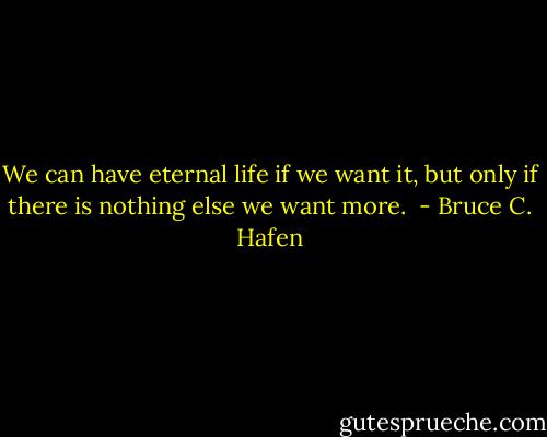 We can have eternal life if we want it, but only if there is nothing else we want more.  - Bruce C. Hafen