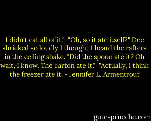 I didn't eat all of it."<br /><br />"Oh, so it ate itself?" Dee shrieked so loudly I thought I heard the rafters in the ceiling shake. "Did the spoon ate it? Oh wait, I know. The carton ate it."<br /><br />"Actually, I think the freezer ate it. - Jennifer L. Armentrout