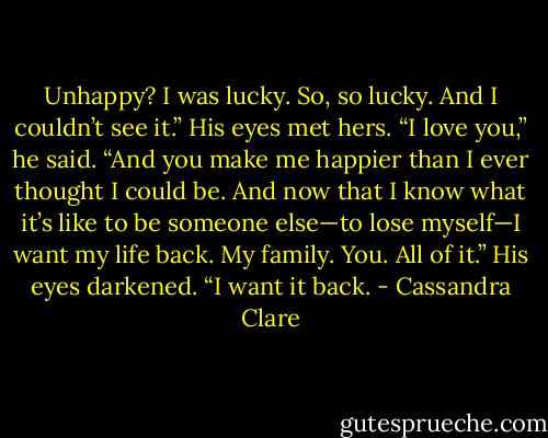 Unhappy? I was lucky. So, so lucky. And I couldn’t see it.” His eyes met hers. “I love you,” he said. “And you make me happier than I ever thought I could be. And now that I know what it’s like to be someone else—to lose myself—I want my life back. My family. You. All of it.” His eyes darkened. “I want it back. - Cassandra Clare
