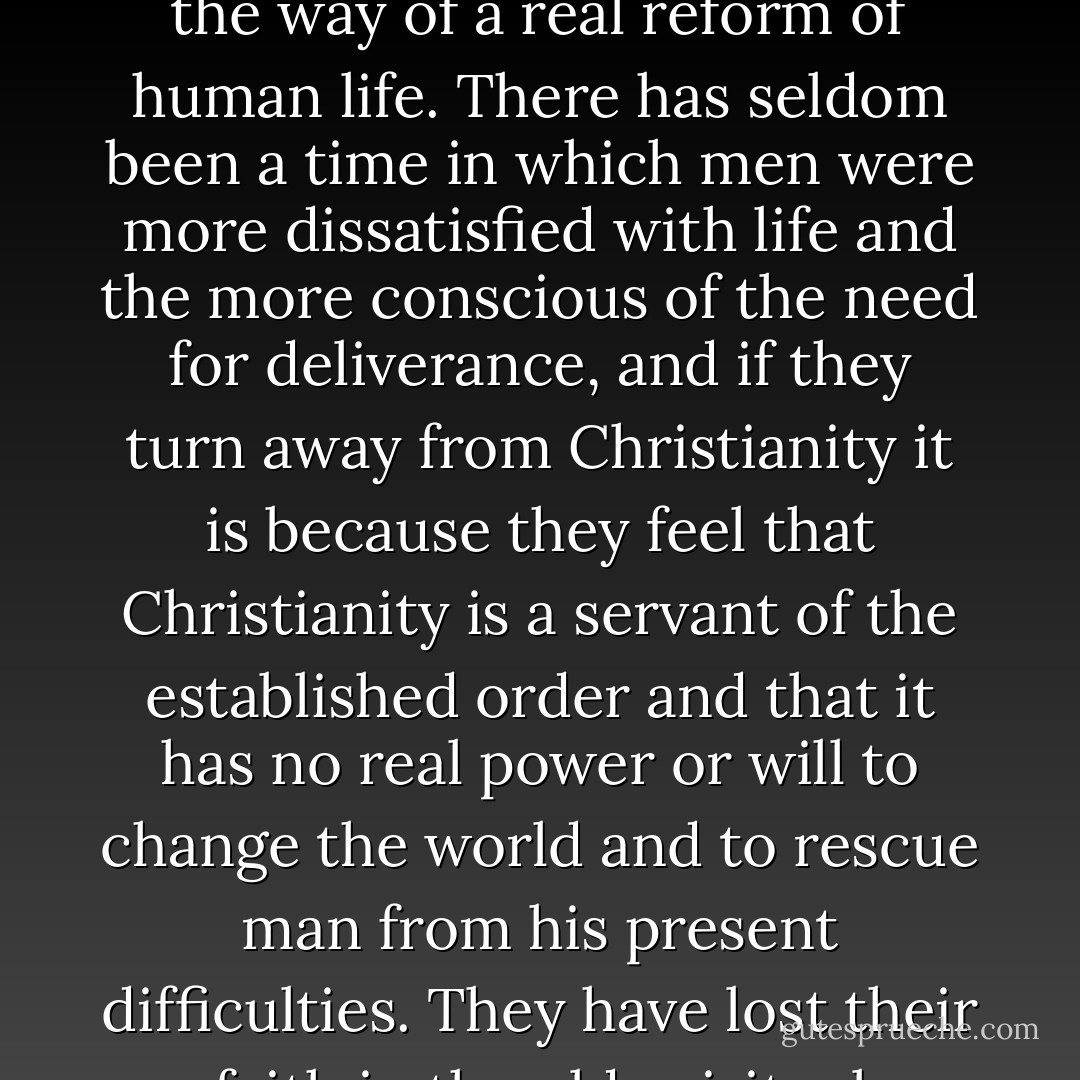 Today everybody admits that something is wrong with the world, and the critics of Christianity are the very people who feel this most. The most violent attacks on religion come from those who are most anxious to change the world, and they attack Christianity because they think that it is an obstructive force that stands in the way of a real reform of human life. There has seldom been a time in which men were more dissatisfied with life and the more conscious of the need for deliverance, and if they turn away from Christianity it is because they feel that Christianity is a servant of the established order and that it has no real power or will to change the world and to rescue man from his present difficulties. They have lost their faith in the old spiritual traditions that inspired civilization in the past, and they tend to look for a solution in some external practical remedy such as communism, or the scientific organisation of life; something definite and objective that can be applied to society as a whole. - Christopher Henry Dawson