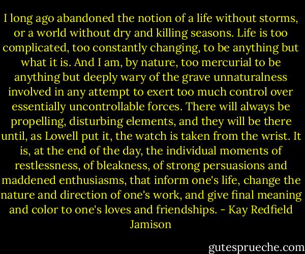 I long ago abandoned the notion of a life without storms, or a world without dry and killing seasons. Life is too complicated, too constantly changing, to be anything but what it is. And I am, by nature, too mercurial to be anything but deeply wary of the grave unnaturalness involved in any attempt to exert too much control over essentially uncontrollable forces. There will always be propelling, disturbing elements, and they will be there until, as Lowell put it, the watch is taken from the wrist. It is, at the end of the day, the individual moments of restlessness, of bleakness, of strong persuasions and maddened enthusiasms, that inform one's life, change the nature and direction of one's work, and give final meaning and color to one's loves and friendships. - Kay Redfield Jamison