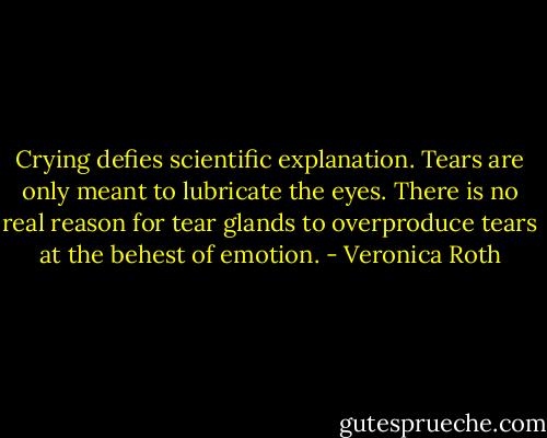 Crying defies scientific explanation. Tears are only meant to lubricate the eyes. There is no real reason for tear glands to overproduce tears at the behest of emotion. - Veronica Roth