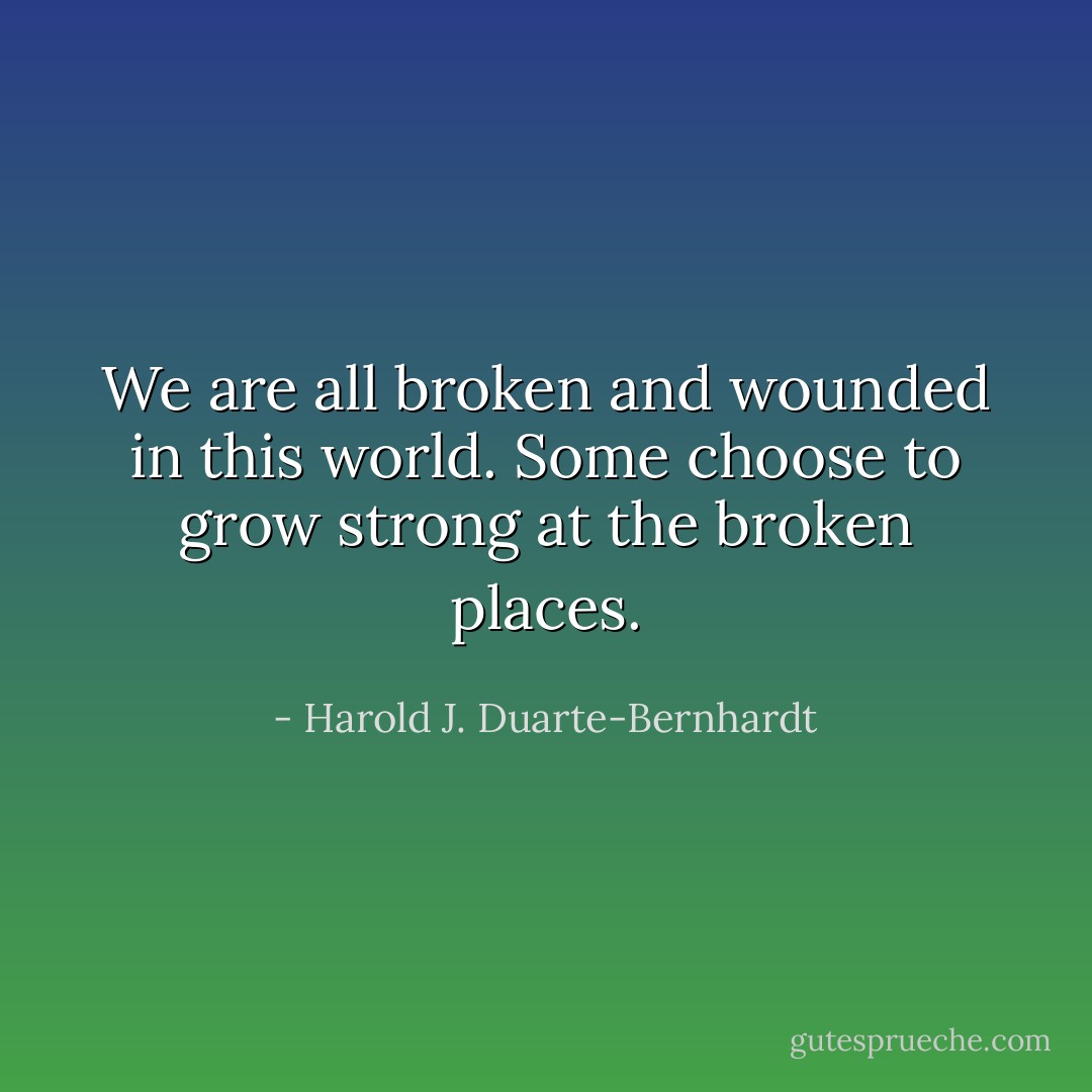We are all broken and wounded in this world. Some choose to grow strong at the broken places. - Harold J. Duarte-Bernhardt