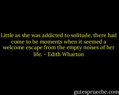Little as she was addicted to solitude, there had come to be moments when it seemed a welcome escape from the empty noises of her life. - Edith Wharton