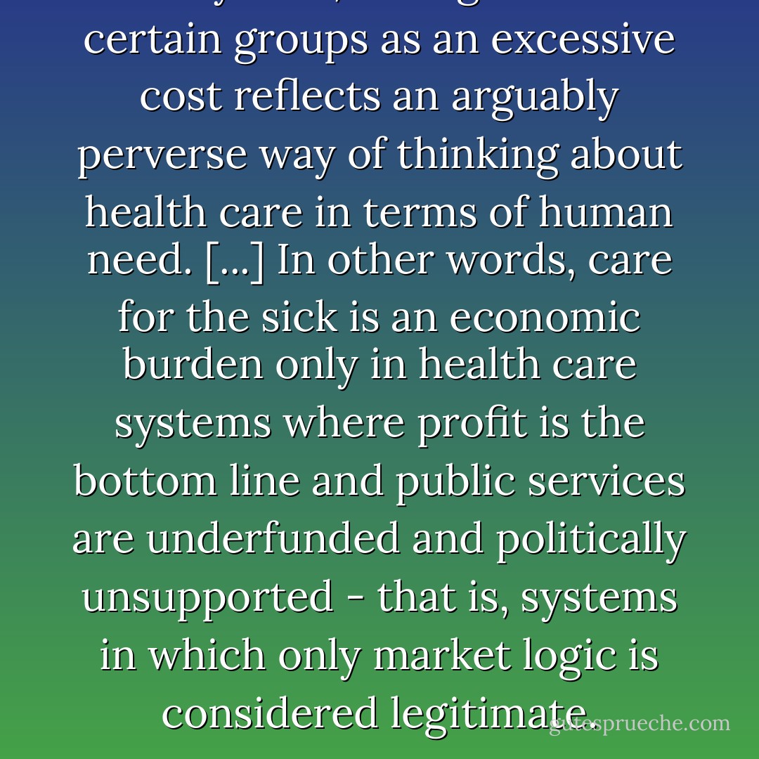 In any case, seeing care for certain groups as an excessive cost reflects an arguably perverse way of thinking about health care in terms of human need. [...] In other words, care for the sick is an economic burden only in health care systems where profit is the bottom line and public services are underfunded and politically unsupported - that is, systems in which only market logic is considered legitimate. - Julie Guthman