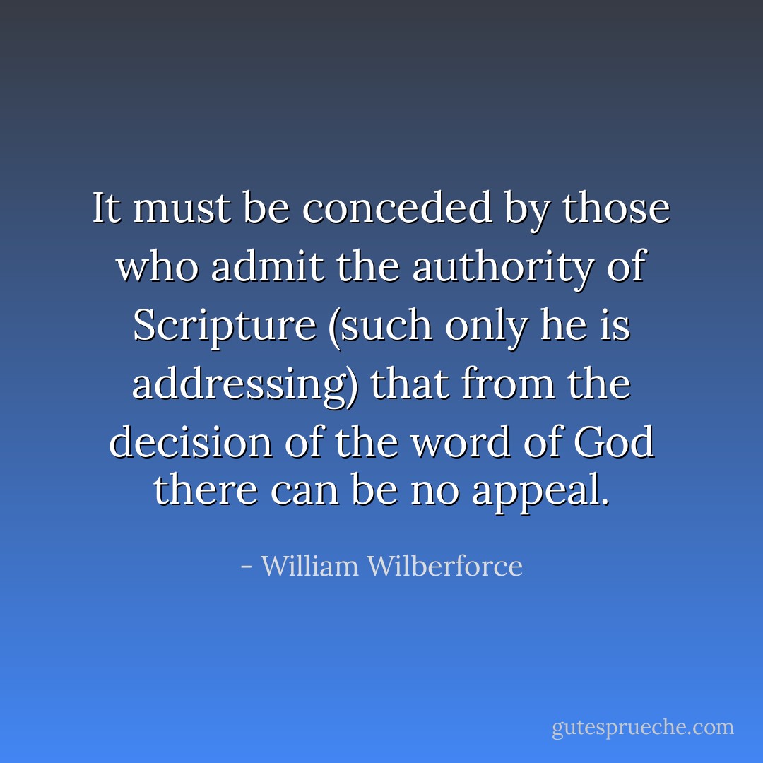 It must be conceded by those who admit the authority of Scripture (such only he is addressing) that from the decision of the word of God there can be no appeal. - William Wilberforce