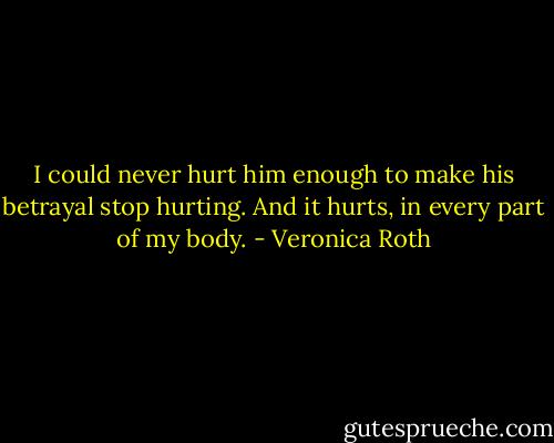 I could never hurt him enough to make his betrayal stop hurting. And it hurts, in every part of my body. - Veronica Roth