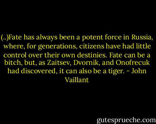 (..)Fate has al­ways been a po­tent force in Rus­sia, where, for gen­er­ations, cit­izens have had lit­tle con­trol over their own des­tinies. Fate can be a bitch, but, as Za­it­sev, Dvornik, and Onofre­cuk had dis­cov­ered, it can al­so be a tiger. - John Vaillant