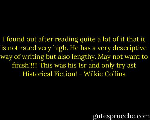 I found out after reading quite a lot of it that it is not rated very high. He has a very descriptive way of writing but also lengthy. May not want to finish!!!!! This was his 1sr and only try ast Historical Fiction! - Wilkie Collins