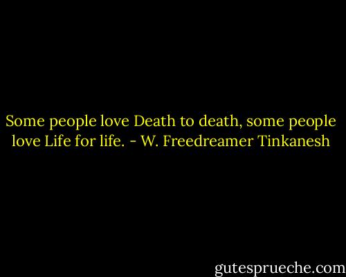 Some people love Death to death, some people love Life for life. - W. Freedreamer Tinkanesh