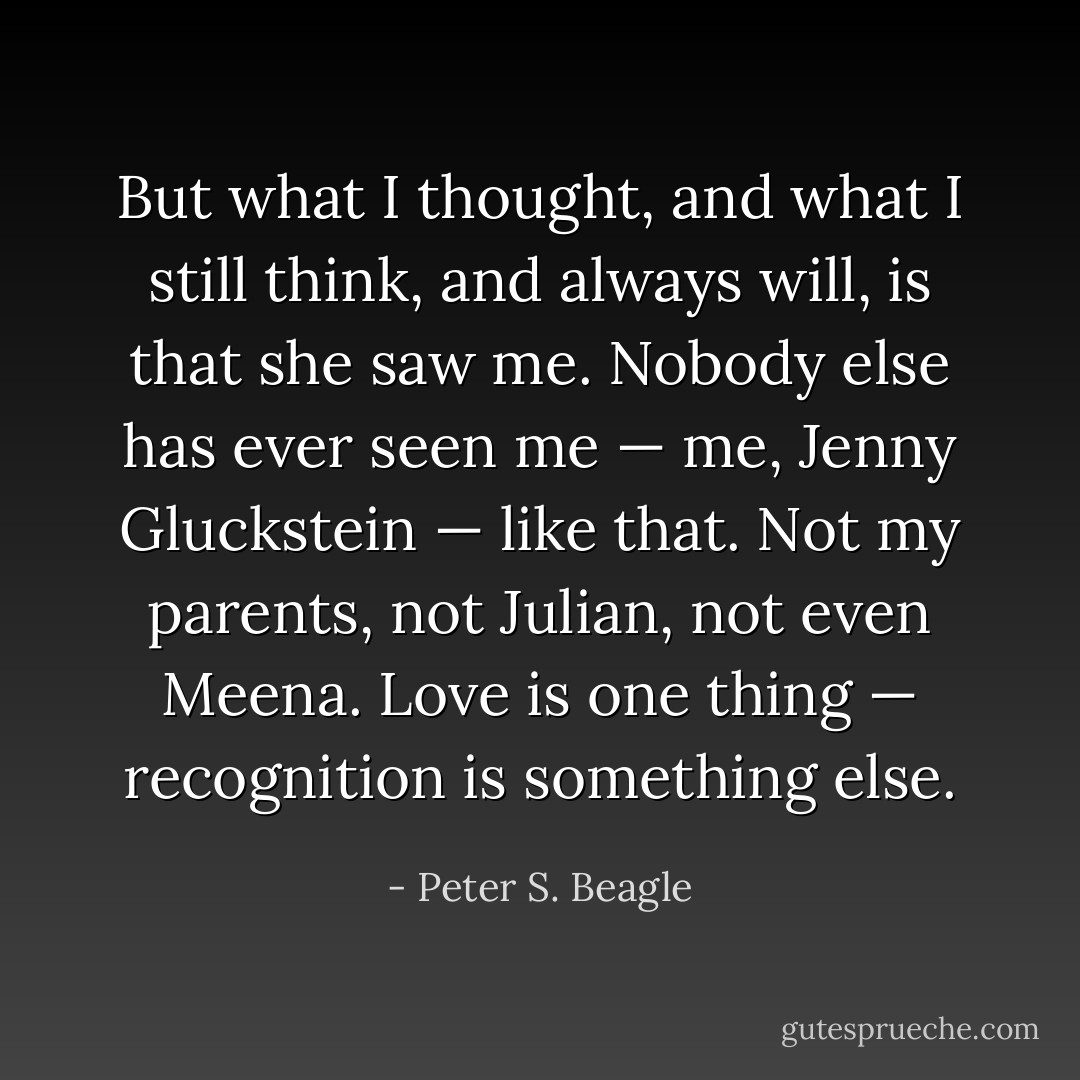 But what I thought, and what I still think, and always will, is that she saw me. Nobody else has ever seen me — me, Jenny Gluckstein — like that. Not my parents, not Julian, not even Meena. Love is one thing — recognition is something else. - Peter S. Beagle