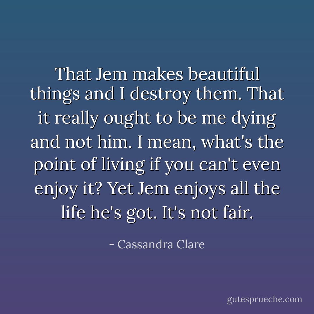 That Jem makes beautiful things and I destroy them. That it really ought to be me dying and not him. I mean, what's the point of living if you can't even enjoy it? Yet Jem enjoys all the life he's got. It's not fair. - Cassandra Clare