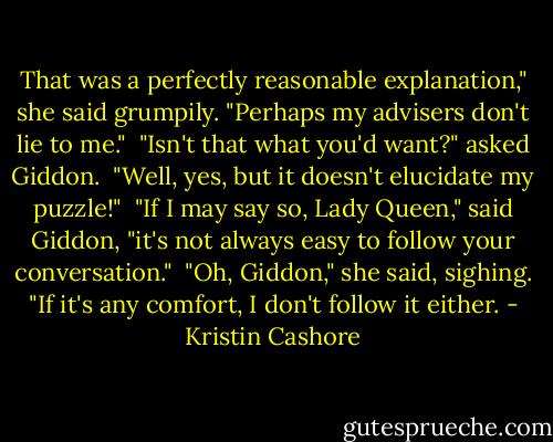 That was a perfectly reasonable explanation," she said grumpily. "Perhaps my advisers don't lie to me."<br /><br />"Isn't that what you'd want?" asked Giddon.<br /><br />"Well, yes, but it doesn't elucidate my puzzle!"<br /><br />"If I may say so, Lady Queen," said Giddon, "it's not always easy to follow your conversation."<br /><br />"Oh, Giddon," she said, sighing. "If it's any comfort, I don't follow it either. - Kristin Cashore
