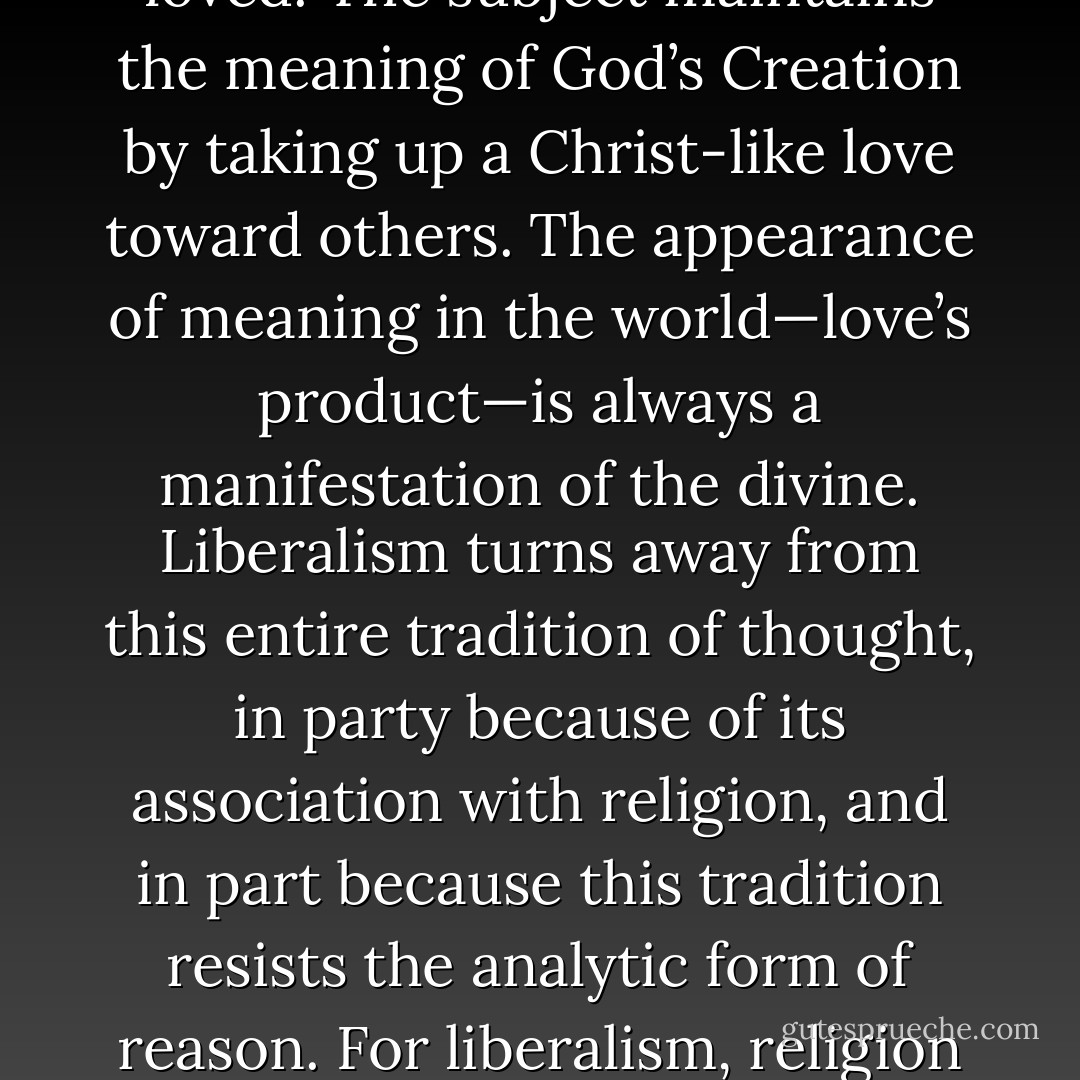 In the Judeo-Christian tradition, we carry forward the basic insight our fundamental relationship to the world is one of love. Christians say that “God is Love,” that God created the universe out of love. The source of God’s Creation is love, and our relationship to the possibility of meaning within this created world is in and through love. The Christian community is a reciprocal relationship among subjects who love and are loved. The subject maintains the meaning of God’s Creation by taking up a Christ-like love toward others. The appearance of meaning in the world—love’s product—is always a manifestation of the divine. Liberalism turns away from this entire tradition of thought, in party because of its association with religion, and in part because this tradition resists the analytic form of reason. For liberalism, religion is individualized and privatized, and thus it cannot be used in the explanation or justification of a public space. If it does invade the public, it threatens irrationality. But religion is no less an effort to understand the character of our experience, and even a secular philosophy must not ignore that experience. We cannot simply deny what we cannot place within our categories of analysis. (221) - Paul W. Kahn