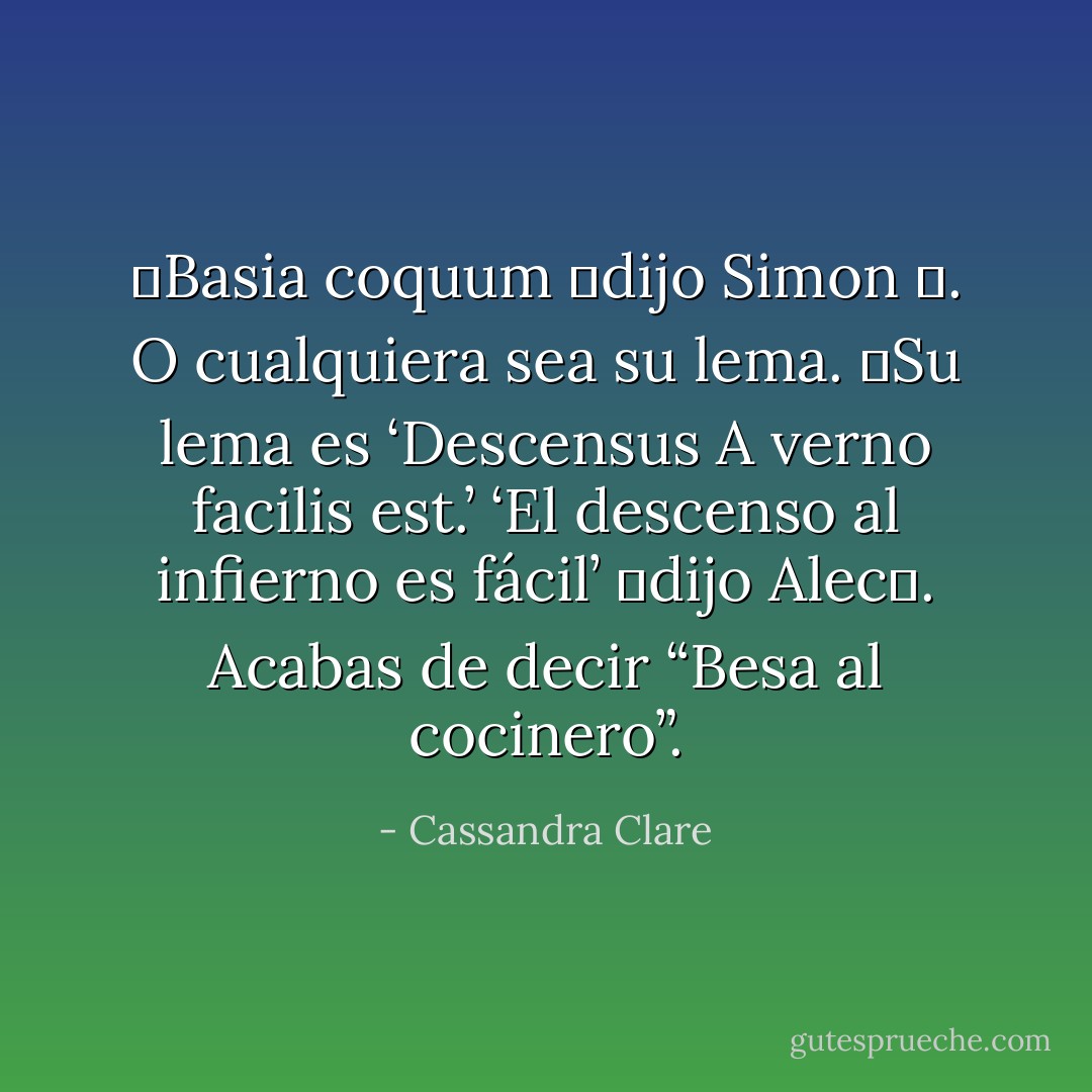 ―Basia coquum ―dijo Simon ―. O cualquiera sea su lema.<br />―Su lema es ‘Descensus A verno facilis est.’ ‘El descenso al infierno es fácil’ ―dijo Alec―. Acabas de decir “Besa al cocinero”. - Cassandra Clare