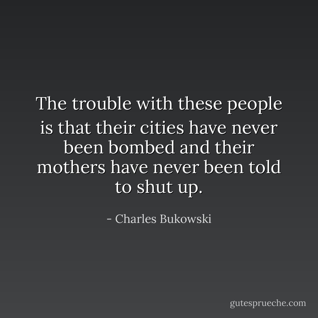 The trouble with these people is that their cities have never been bombed and their mothers have never been told to shut up. - Charles Bukowski