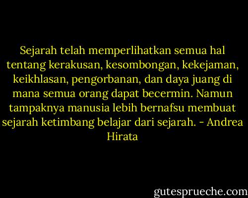 Sejarah telah memperlihatkan semua hal tentang kerakusan, kesombongan, kekejaman, keikhlasan, pengorbanan, dan daya juang di mana semua orang dapat becermin. Namun tampaknya manusia lebih bernafsu membuat sejarah ketimbang belajar dari sejarah. - Andrea Hirata