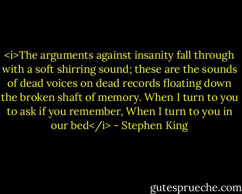<i>The arguments against insanity fall through with a soft shirring sound;<br />these are the sounds of dead voices on dead records<br />floating down the broken shaft of memory.<br />When I turn to you to ask if you remember,<br />When I turn to you in our bed</i> - Stephen King