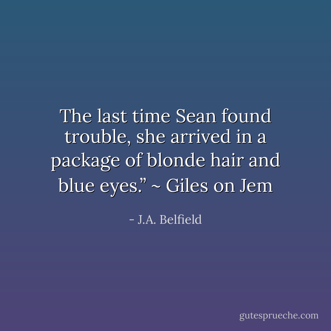 The last time Sean found trouble, she arrived in a package of blonde hair and blue eyes.” ~ Giles on Jem - J.A. Belfield