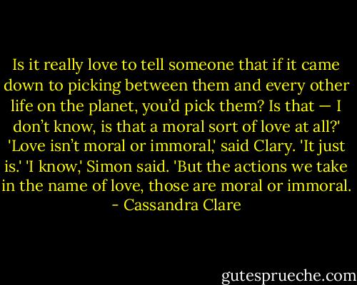 Is it really love to tell someone that if it came down to picking between them and every other life on the planet, you’d pick them? Is that — I don’t know, is that a moral sort of love at all?'<br />'Love isn’t moral or immoral,' said Clary. 'It just is.'<br />'I know,' Simon said. 'But the actions we take in the name of love, those are moral or immoral. - Cassandra Clare