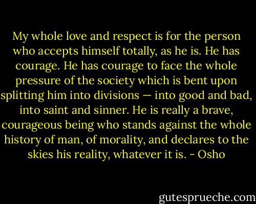 My whole love and respect is for the person who accepts himself totally, as he is. He has courage. He has courage to face the whole pressure of the society which is bent upon splitting him into divisions — into good and bad, into saint and sinner. He is really a brave, courageous being who stands against the whole history of man, of morality, and declares to the skies his reality, whatever it is. - Osho