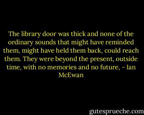 The library door was thick and none of the ordinary sounds that might have reminded them, might have held them back, could reach them. They were beyond the present, outside time, with no memories and no future, - Ian McEwan