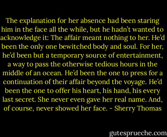 The explanation for her absence had been staring him in the face all the while, but he hadn’t wanted to acknowledge it: The affair meant nothing to her. He’d been the only one bewitched body and soul. For her, he’d been but a temporary source of entertainment, a way to pass the otherwise tedious hours in the middle of an ocean.<br />He’d been the one to press for a continuation of their affair beyond the voyage. He’d been the one to offer his heart, his hand, his every last secret. She never even gave her real name.<br />And, of course, never showed her face. - Sherry Thomas