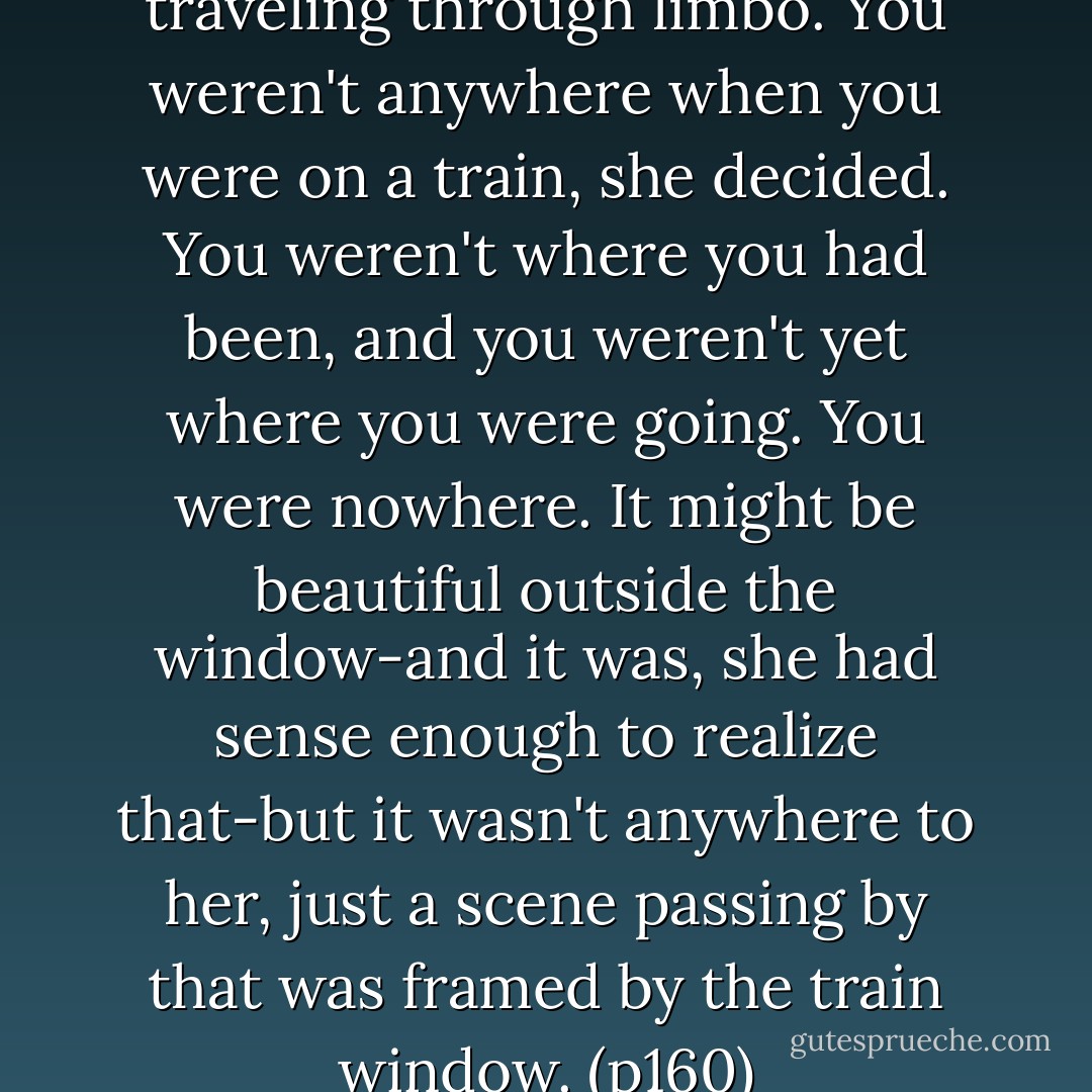 ...the long train ride was like traveling through limbo. You weren't anywhere when you were on a train, she decided. You weren't where you had been, and you weren't yet where you were going. You were nowhere. It might be beautiful outside the window-and it was, she had sense enough to realize that-but it wasn't anywhere to her, just a scene passing by that was framed by the train window. (p160) - Katherine Paterson