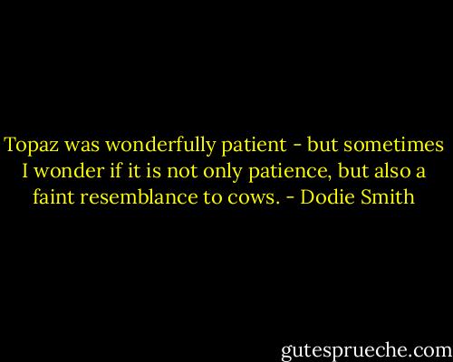 Topaz was wonderfully patient - but sometimes I wonder if it is not only patience, but also a faint resemblance to cows. - Dodie Smith