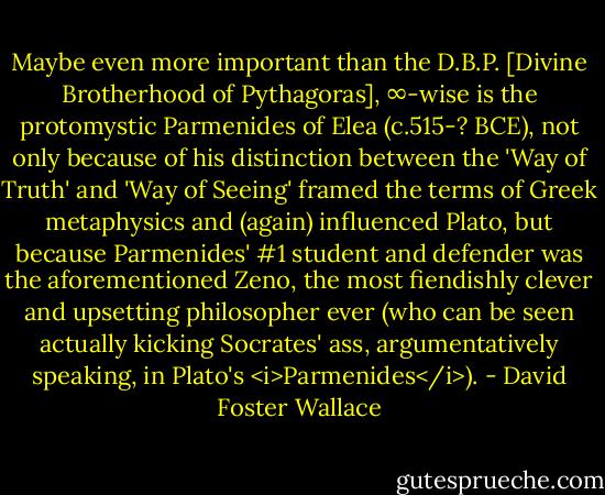 Maybe even more important than the D.B.P. [Divine Brotherhood of Pythagoras], ∞-wise is the protomystic Parmenides of Elea (c.515-? BCE), not only because of his distinction between the 'Way of Truth' and 'Way of Seeing' framed the terms of Greek metaphysics and (again) influenced Plato, but because Parmenides' #1 student and defender was the aforementioned Zeno, the most fiendishly clever and upsetting philosopher ever (who can be seen actually kicking Socrates' ass, argumentatively speaking, in Plato's <i>Parmenides</i>). - David Foster Wallace