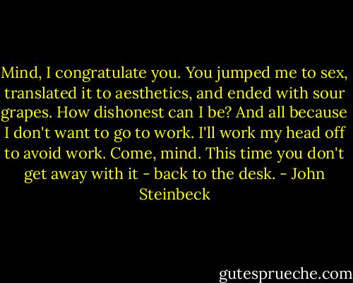 Mind, I congratulate you. You jumped me to sex, translated it to aesthetics, and ended with sour grapes. How dishonest can I be? And all because I don't want to go to work. I'll work my head off to avoid work. Come, mind. This time you don't get away with it - back to the desk. - John Steinbeck