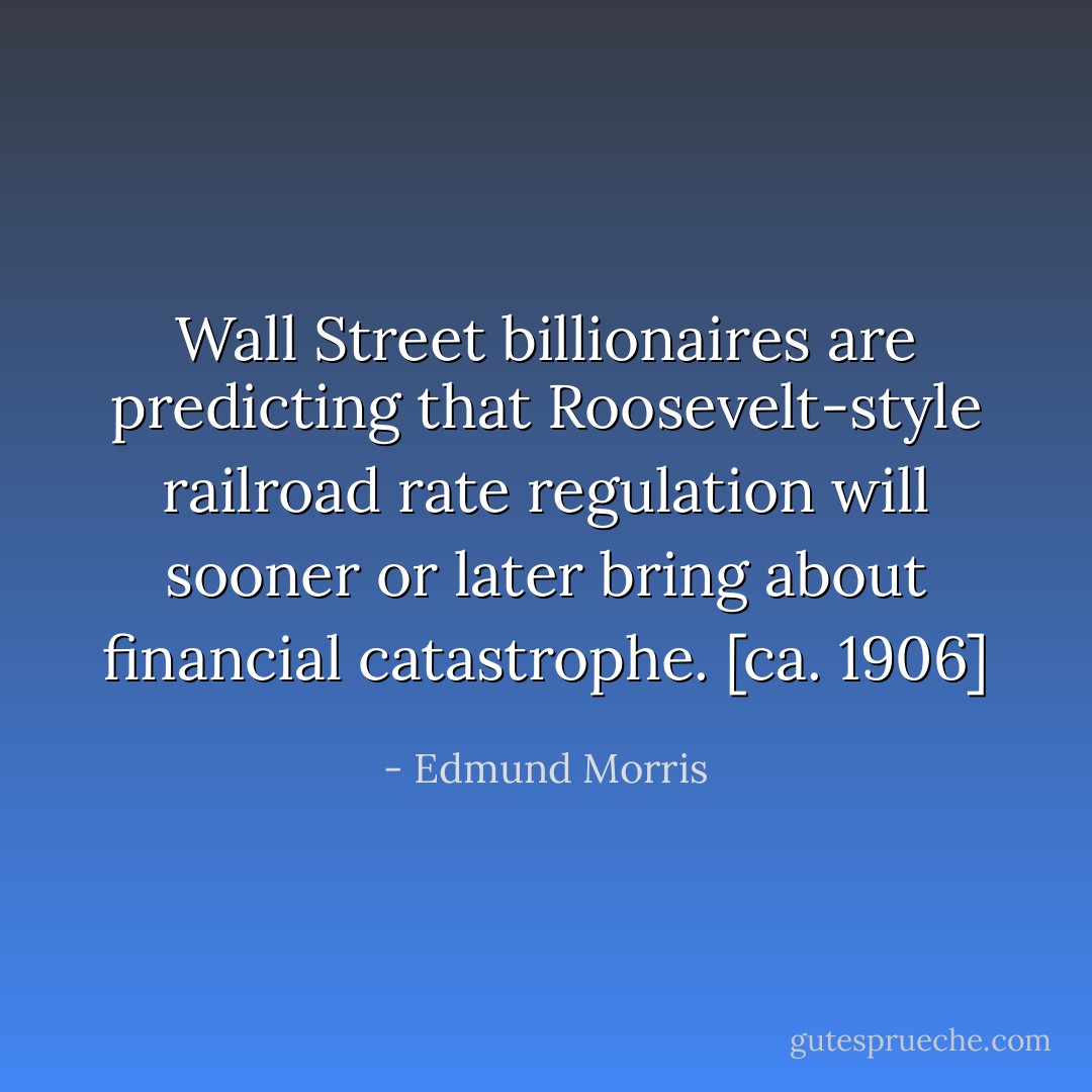Wall Street billionaires are predicting that Roosevelt-style railroad rate regulation will sooner or later bring about financial catastrophe. [ca. 1906] - Edmund Morris